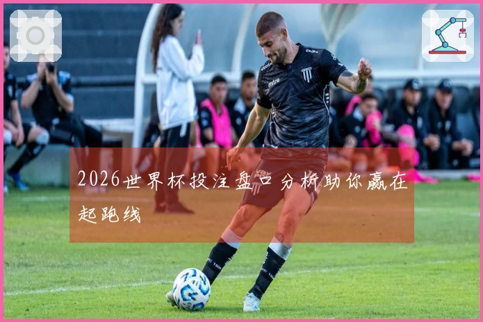 2026世界杯投注盘口分析助你赢在起跑线