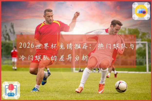 2026世界杯竞猜推荐：热门球队与冷门球队的差异分析