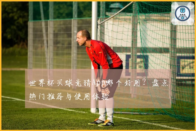 世界杯买球竞猜App哪个好用？盘点热门推荐与使用体验