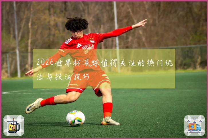 2026世界杯滚球值得关注的热门玩法与投注技巧
