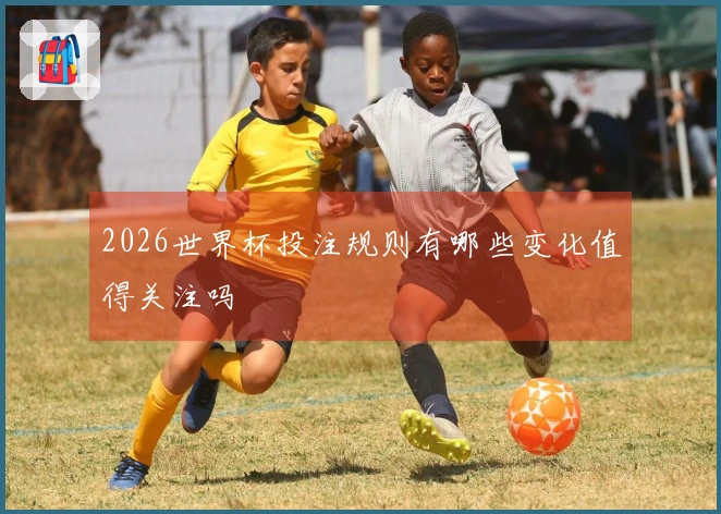 2026世界杯投注规则有哪些变化值得关注吗
