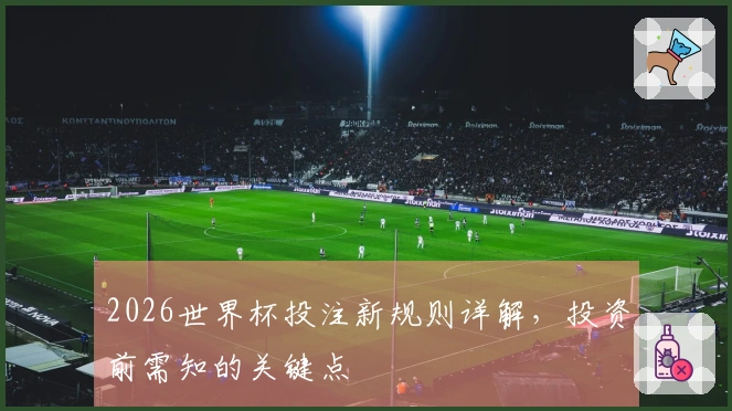 2026世界杯投注新规则详解，投资前需知的关键点