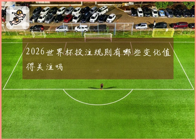 2026世界杯投注规则有哪些变化值得关注吗